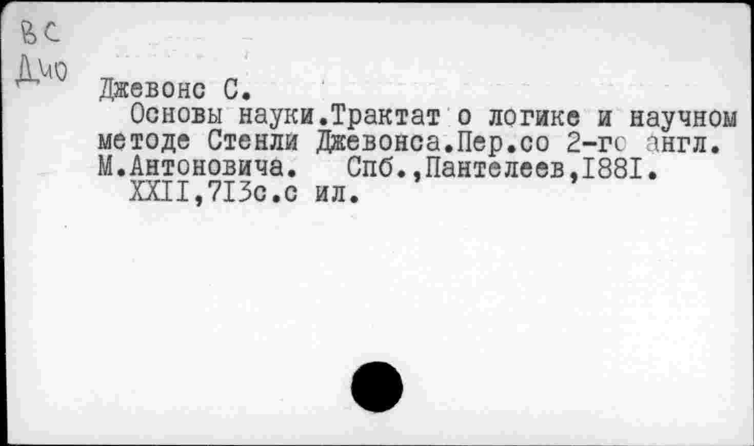 ﻿Джевонс С.
Основы науки.Трактат о логике и научном методе Стенли Джевонса.Пер.со 2-гс англ. М.Антоновича.	Спб..Пантелеев,1881.
XXII,713с.с ил.